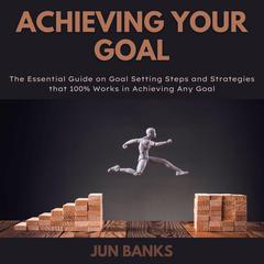 Achieving Your Goal: The Essential Guide on Goal Setting Steps, and Strategies that 100% Works in Achieving Any Goal Audiobook, by Jun Banks