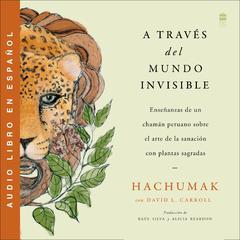 Journeying Through the Invisible A través del mundo invisible (Sp.): Ensenanzas de un chamAn peruano sobre el arte de la sanación con plantas sagradas Audiobook, by Hachumak 