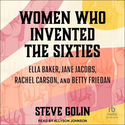 Women Who Invented the Sixties: Ella Baker, Jane Jacobs, Rachel Carson, and Betty Friedan Audiobook, by Steve Golin