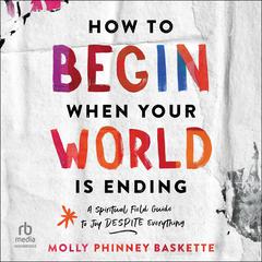 How to Begin When Your World Is Ending: A Spiritual Field Guide to Joy Despite Everything Audiobook, by Molly Phinney Baskette