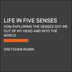 Life in Five Senses: How Exploring the Senses Got Me Out of My Head and Into the World Audiobook, by Gretchen Rubin