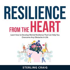 Resilience From the Heart: Learn how to Develop Mental Resilience That Can Help You Overcome Any Obstacles in Life Audiobook, by Sterling Craig