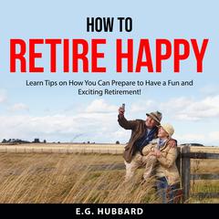 How to Retire Happy: Learn Tips on How You Can Prepare to Have a Fun and Exciting Retirement! Audiobook, by E.G. Hubbard