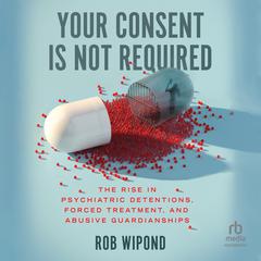 Your Consent Is Not Required: The Rise in Psychiatric Detentions, Forced Treatment, and Abusive Guardianships Audiobook, by 