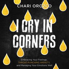 I Cry in Corners: Embracing Your Feelings, Throat-Punching Anxiety, and Managing Your Emotions Well Audiobook, by Chari Orozco
