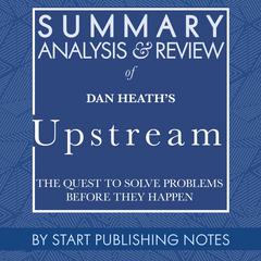 Summary, Analysis, and Review of Dan Heath's Upstream: The Quest to Solve Problems Before They Happen Audiobook, by Start Publishing Notes