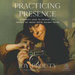 Practicing Presence: A Mothers Guide to Savoring Life through the Photos Youre Already Taking Audiobook, by Joy Prouty