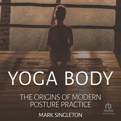 Yoga Body: The Origins of Modern Posture Practice Audiobook, by Mark Singleton