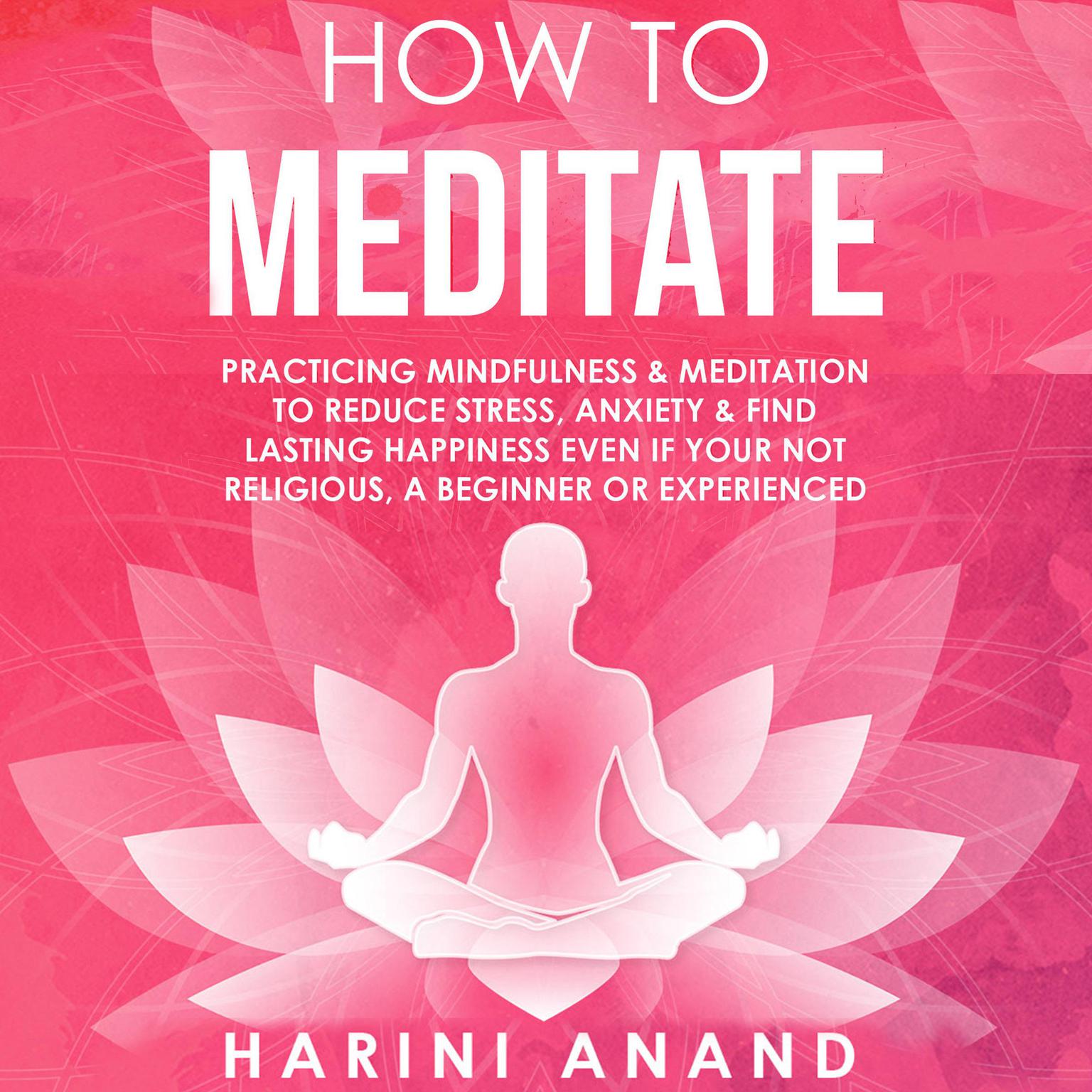 How to Meditate: Practicing Mindfulness &amp; Meditation to Reduce Stress, Anxiety &amp; Find Lasting Happiness Even If Your Not Religious, a Beginner or Experienced&nbsp; Audiobook, by Harini Anand