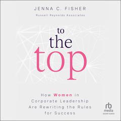To the Top: How Women in Corporate Leadership Are Rewriting the Rules for Success Audiobook, by Jenna C. Fisher