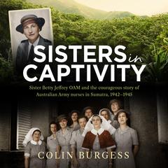 Sisters in Captivity: Sister Betty Jeffrey OAM and the courageous story of Australian Army nurses in Sumatra, 1942–1945 Audiobook, by Colin Burgess