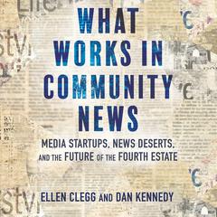 What Works in Community News: Media Startups, News Deserts, and the Future of the Fourth Estate Audiobook, by Dan Kennedy