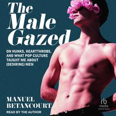 The Male Gazed: On Hunks, Heartthrobs, and What Pop Culture Taught Me About (Desiring) Men Audiobook, by Manuel Betancourt
