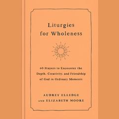 Liturgies for Wholeness: 60 Prayers to Encounter the Depth, Creativity, and Friendship of God in Ordinary Moments Audiobook, by Audrey Elledge