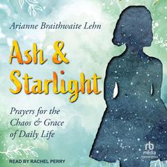 Ash and Starlight: Prayers for the Chaos and Grace of Daily Life Audiobook, by Arianne Braithwaite Lehn