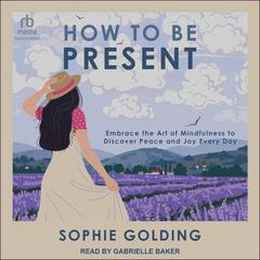 How to Be Present: Embrace the Art of Mindfulness to Discover Peace and Joy Every Day Audiobook, by Sophie Golding