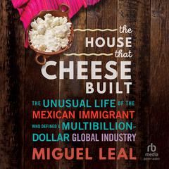 The House that Cheese Built: The Unusual Life of the Mexican Immigrant who Defined a Multibillion-Dollar Global Industry Audiobook, by Miguel A. Leal