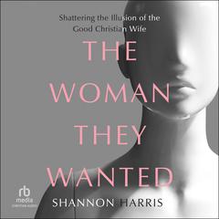 The Woman They Wanted: Shattering the Illusion of the Good Christian Wife Audiobook, by Shannon Harris