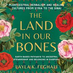 The Land in Our Bones: Plantcestral Herbalism and Healing Cultures from Syria to the Sinai--Earth-based pathways to ancestral stewardship and belonging in diaspora Audiobook, by Layla K. Feghali