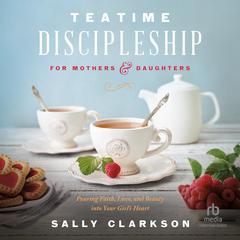 Teatime Discipleship for Mothers and Daughters: Pouring Faith, Love, and Beauty into Your Girl’s Heart Audiobook, by Sally Clarkson