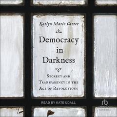 Democracy In Darkness: Secrecy and Transparency in the Age of Revolutions Audiobook, by Katlyn Marie Carter