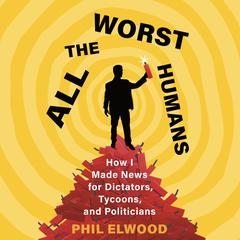 All the Worst Humans: How I Made News for Dictators, Tycoons, and Politicians Audiobook, by Phil Elwood