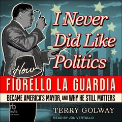I Never Did Like Politics: How Fiorello La Guardia Became Americas Mayor, and Why He Still Matters Audiobook, by Terry Golway