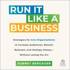 Run It Like a Business: Strategies for Arts Organizations to In­crease Audiences, Remain Relevant, and Multiply Money--Without Losing the Art Audiobook, by Aubrey Bergauer