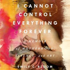 I Cannot Control Everything Forever: A Memoir of Motherhood, Science, and Art Audiobook, by Emily C. Bloom