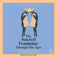 The Sacred Feminine Through the Ages: Voices of Visionary Women on Power and Belief Audiobook, by Paula Marvelly