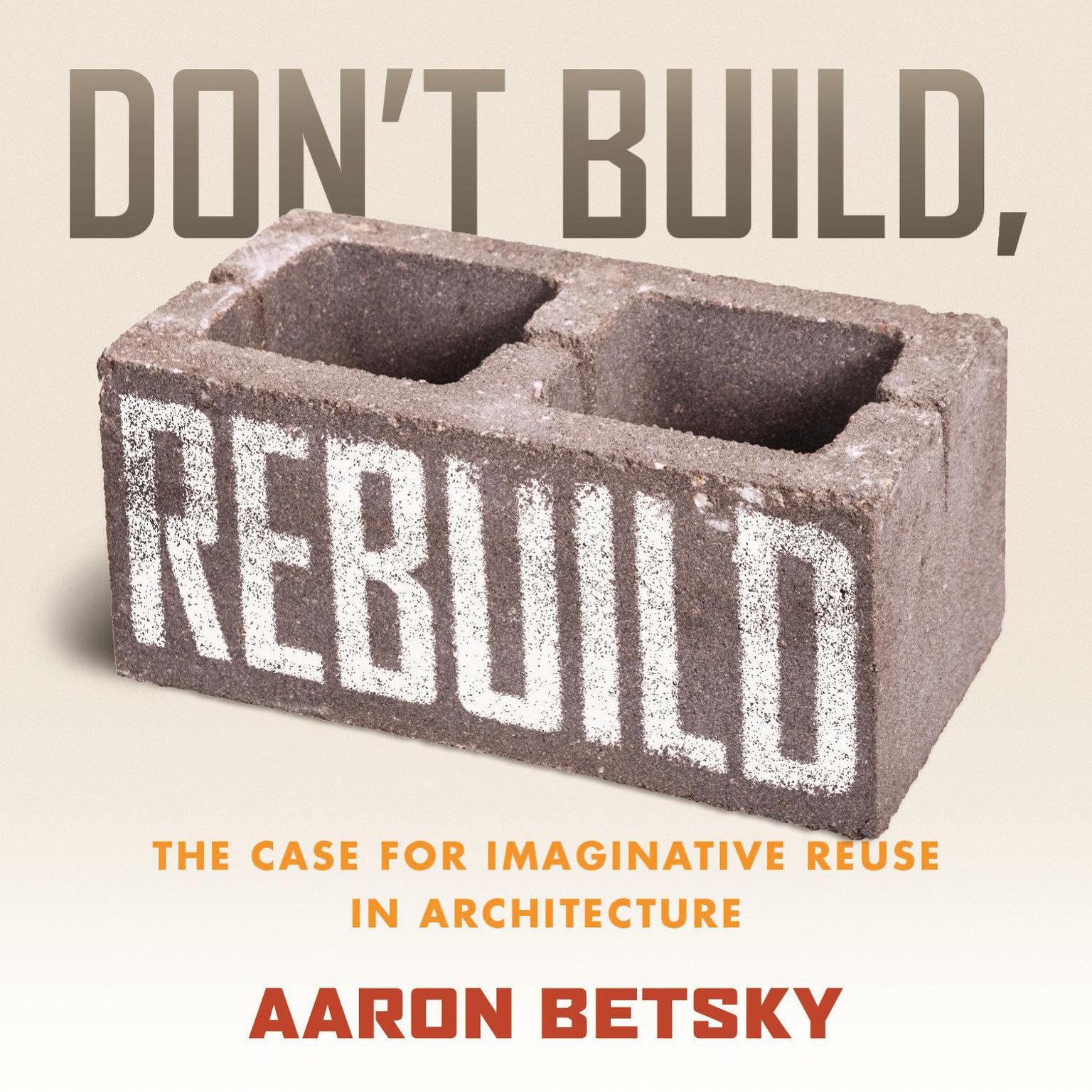 Dont Build, Rebuild: The Case for Imaginative Reuse in Architecture Audiobook, by Aaron Betsky