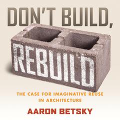 Don't Build, Rebuild: The Case for Imaginative Reuse in Architecture Audibook, by Aaron Betsky