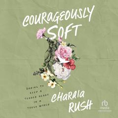 Courageously Soft: Daring to Keep a Tender Heart in a Tough World Audiobook, by Charaia Rush
