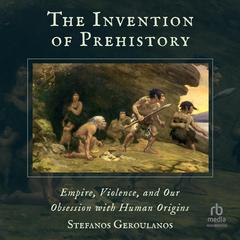 The Invention of Prehistory: Empire, Violence, and Our Obsession with Human Origins Audiobook, by Stefanos Geroulanos