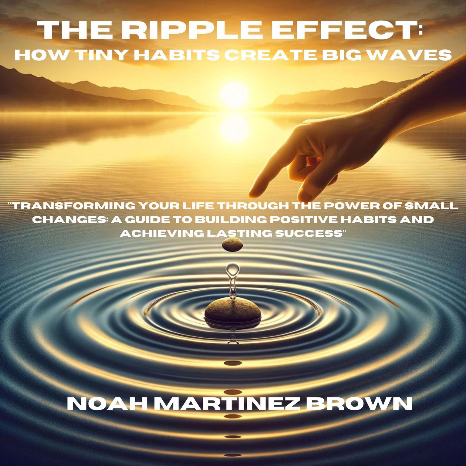 The Ripple Effect: How Tiny Habits Create Big Waves: Transforming Your Life Through the Power of Small Changes: A Guide to Building Positive Habits and Achieving Lasting Success Audiobook, by Noah Martinez Brown