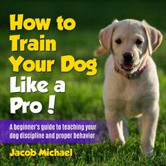 How to Train Your Dog like a Pro: A Beginners Guide to Teaching Your Dog Discipline and Proper Behavior Audiobook, by Jacob Michael