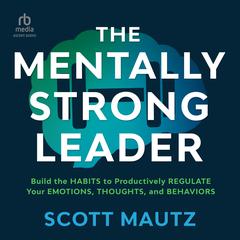 The Mentally Strong Leader: Build the Habits to Productively Regulate Your Emotions, Thoughts, and Behaviors Audiobook, by Scott Mautz