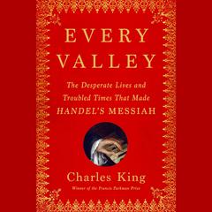 Every Valley: The Desperate Lives and Troubled Times That Made Handel's Messiah Audibook, by Charles King