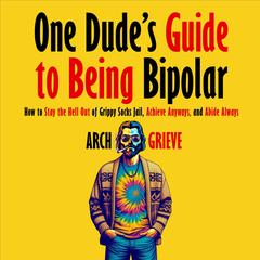 One Dudes Guide to Being Bipolar: How to Stay the Hell Out of Grippy Socks Jail, Achieve Anyways, and Abide Always Audiobook, by Arch Grieve