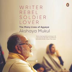 Writer, Rebel, Soldier, Lover: The Many Lives of Agyeya Audiobook, by Akshaya Mukul