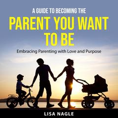 A Guide to Becoming the Parent You Want to Be: Embracing Parenting with Love and Purpose Audiobook, by Lisa Nagle