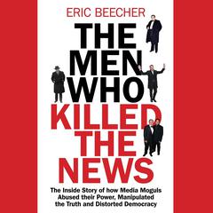 The Men Who Killed the News: The Inside Story of How Media Moguls Abused Their Power, Manipulated the Truth and Distorted Democracy Audiobook, by Eric Beecher