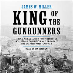 King of the Gunrunners: How a Philadelphia Fruit Importer Inspired a Revolution and Provoked the Spanish-American War Audiobook, by James W. Miller