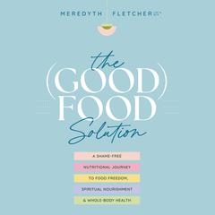 The (Good) Food Solution: A Shame-Free Nutritional Journey to Food Freedom, Spiritual Nourishment, and Whole-Body Health Audiobook, by Meredyth Fletcher