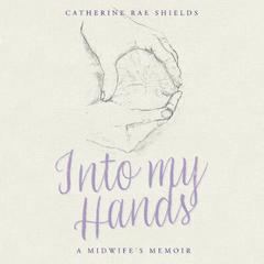 Into my Hands: A Midwife’s Memoir Audiobook, by Catherine Rae Shields