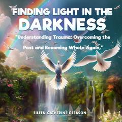 Finding Light in the Darkness: Understanding Trauma: Overcoming the Past and Becoming Whole Again Audiobook, by Eileen Catherine Gleason