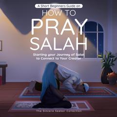 A Short Beginners Guide on How to Pray Salah: Starting Your Journey of Salat to Connect to Your Creator with Simple Step by Step Instructions Audiobook, by The Sincere Seeker Collection
