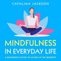 Mindfulness in Everyday Life: A Beginner’s Guide to Living in the Moment Audiobook, by Catalina Jackson