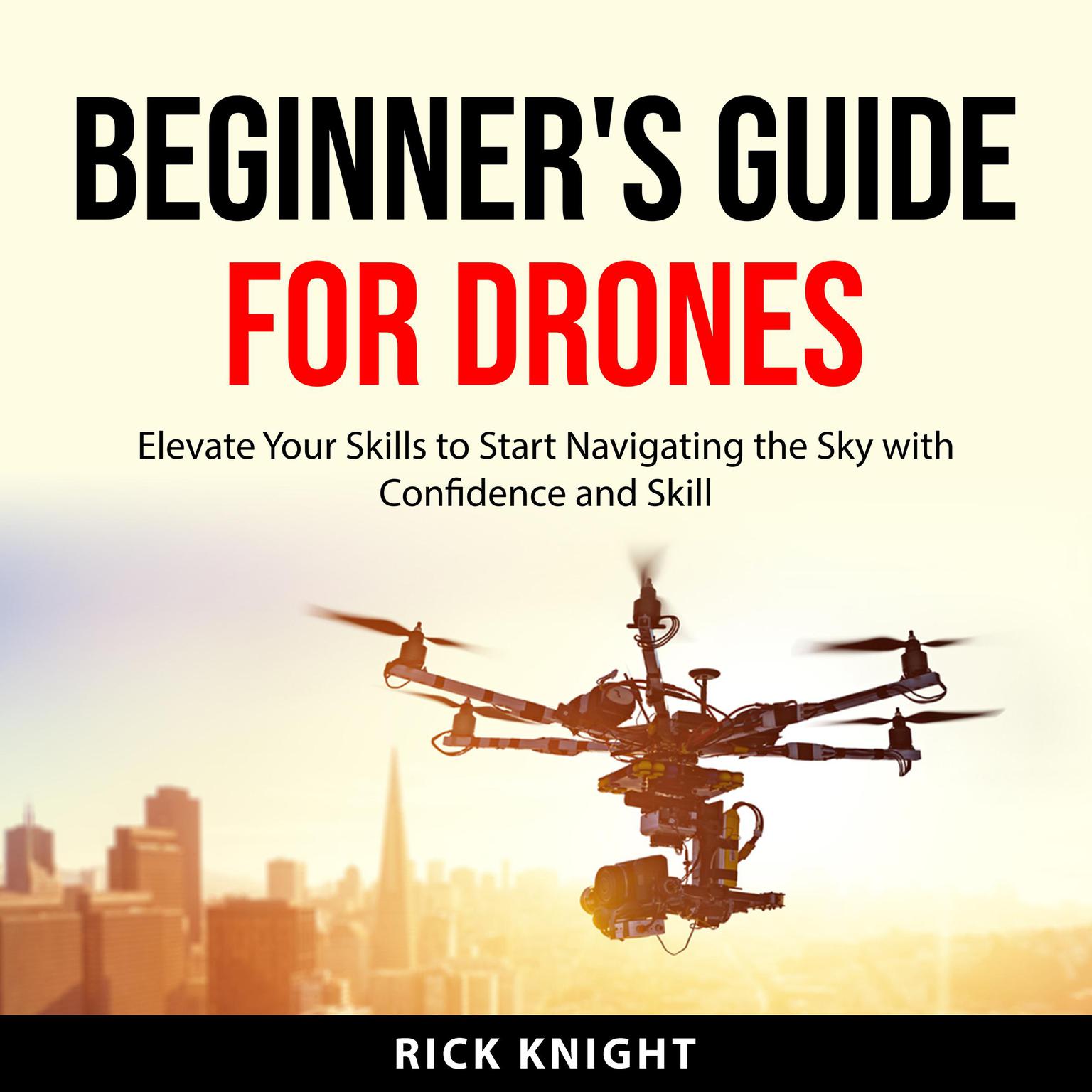 Beginners Guide for Drones: Elevate Your Skills to Start Navigating the Sky with Confidence and Skill Audiobook, by Rick Knight