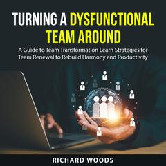 Turning A Dysfunctional Team Around: A Guide to Team Transformation Learn Strategies for Team Renewal to Rebuild Harmony and Productivity Audiobook, by Richard Woods